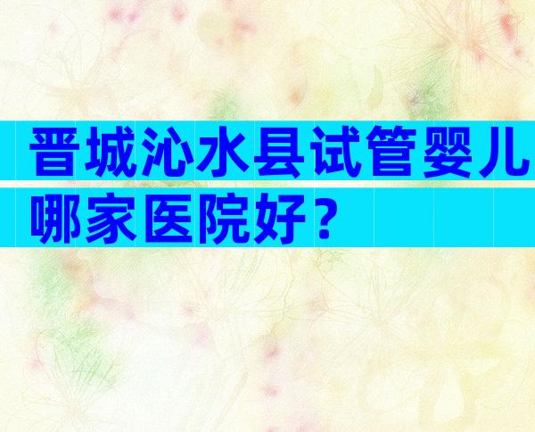 晋城沁水县试管婴儿哪家医院好？