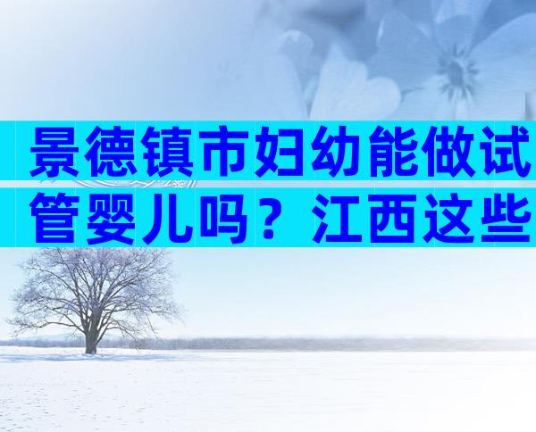 景德镇市妇幼能做试管婴儿吗？江西这些地区是热门选择