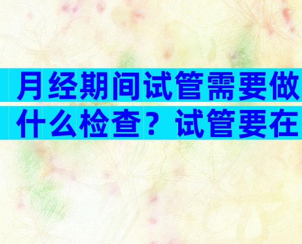 月经期间试管需要做什么检查？试管要在月经期做阴超吗？