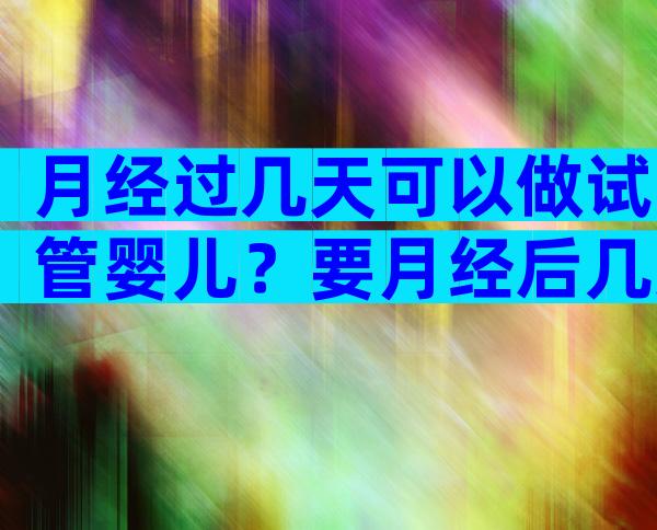 月经过几天可以做试管婴儿？要月经后几天做试管？