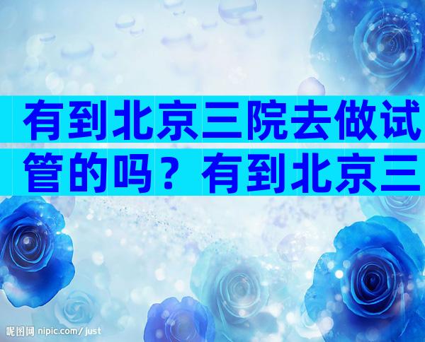 有到北京三院去做试管的吗？有到北京三院去做试管的吗？