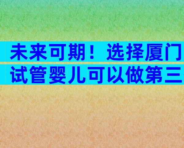 未来可期！选择厦门试管婴儿可以做第三代的技术吗？