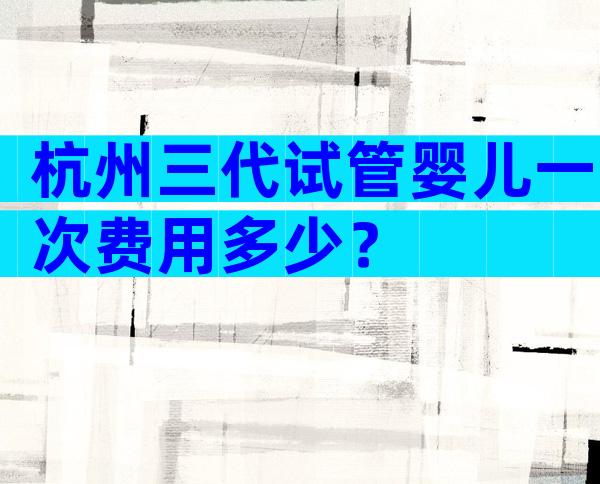 杭州三代试管婴儿一次费用多少？