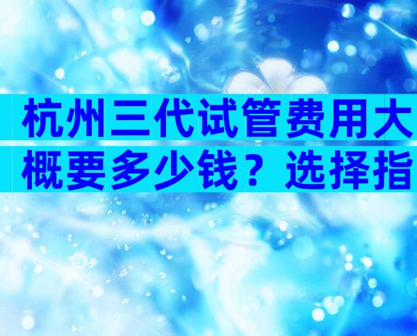 杭州三代试管费用大概要多少钱？选择指南有吗