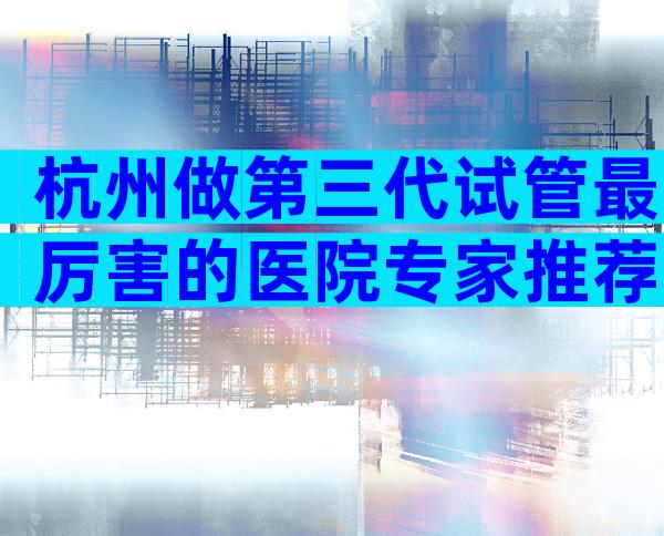 杭州做第三代试管最厉害的医院专家推荐，助你做出最佳选择