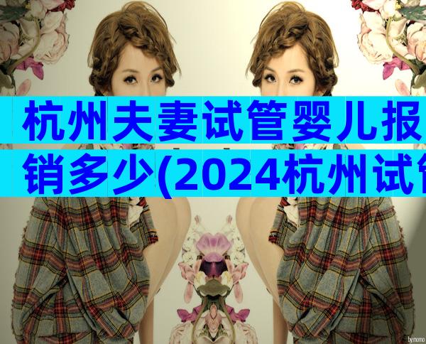 杭州夫妻试管婴儿报销多少(2024杭州试管婴儿费用明细表)