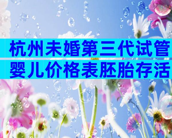 杭州未婚第三代试管婴儿价格表胚胎存活率是多少？