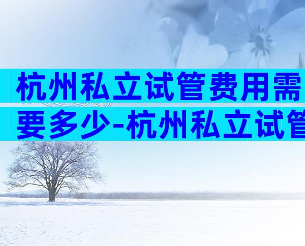 杭州私立试管费用需要多少-杭州私立试管费用需要多少钱一次