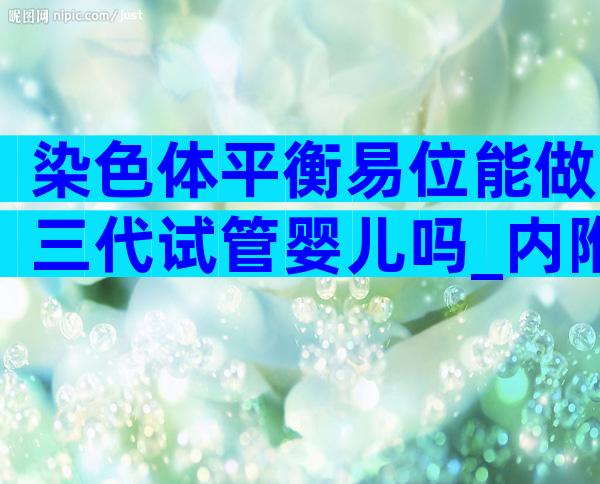 染色体平衡易位能做三代试管婴儿吗_内附试管要求及流程