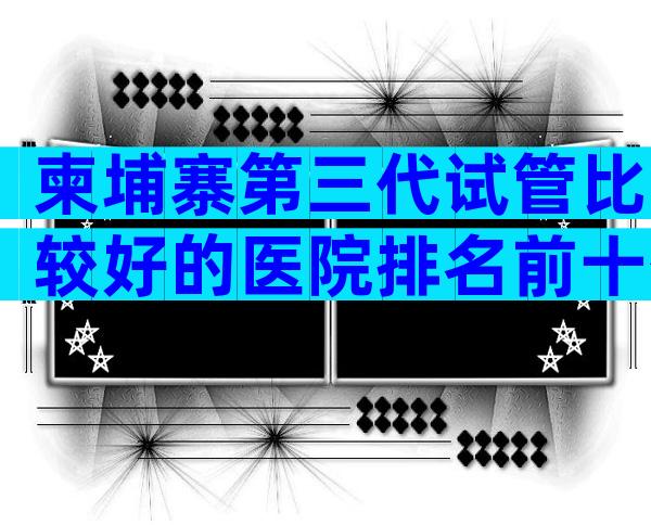 柬埔寨第三代试管比较好的医院排名前十公布，柬埔寨试管医院技术比较