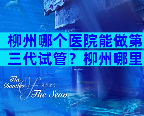 柳州哪个医院能做第三代试管？柳州哪里做试管婴儿成功率高？