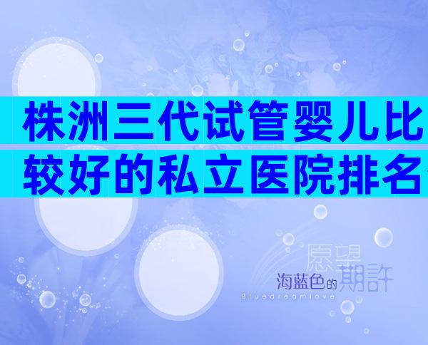 株洲三代试管婴儿比较好的私立医院排名分享，认准这几家医院