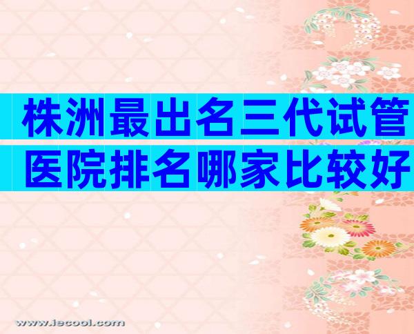 株洲最出名三代试管医院排名哪家比较好，成功率有多大