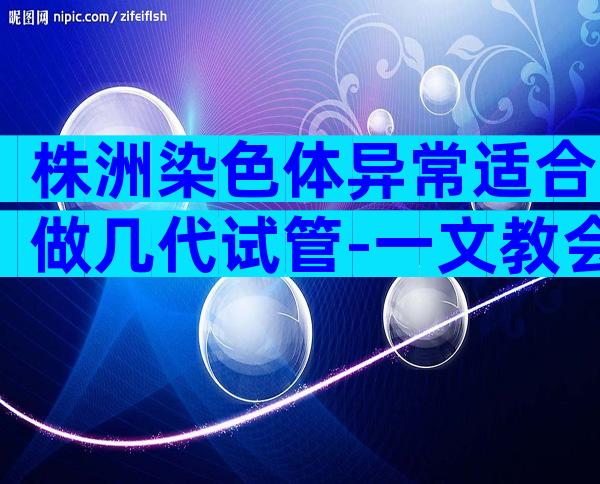 株洲染色体异常适合做几代试管-一文教会你试管技术怎么选