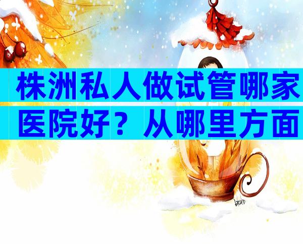 株洲私人做试管哪家医院好？从哪里方面去判断