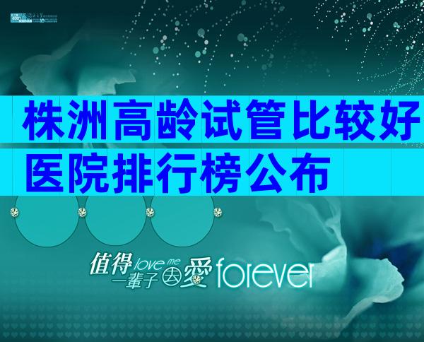 株洲高龄试管比较好医院排行榜公布