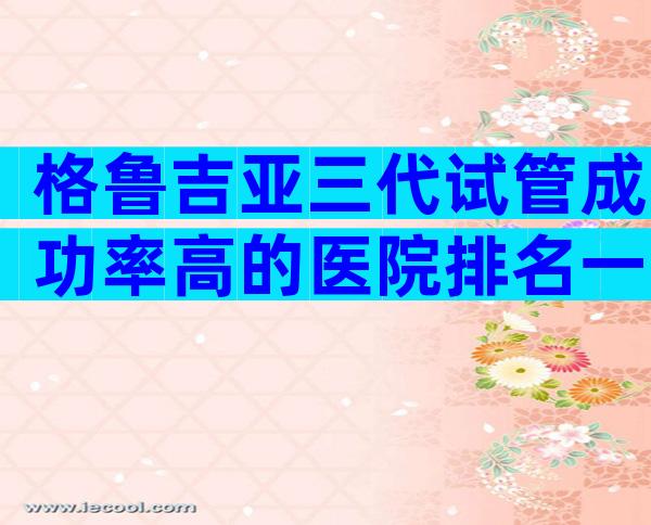 格鲁吉亚三代试管成功率高的医院排名一览表，做试管选哪家中介有保障