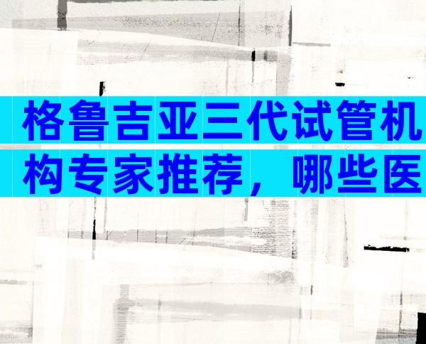 格鲁吉亚三代试管机构专家推荐，哪些医院口碑好