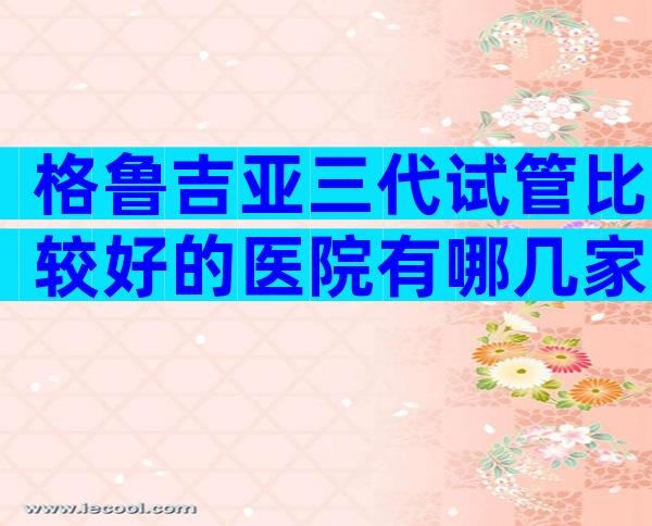 格鲁吉亚三代试管比较好的医院有哪几家？来介绍一下吧