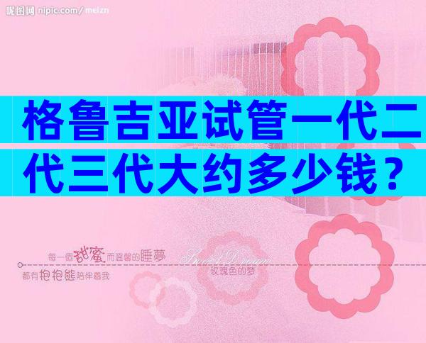 格鲁吉亚试管一代二代三代大约多少钱？一个周期10万够吗？