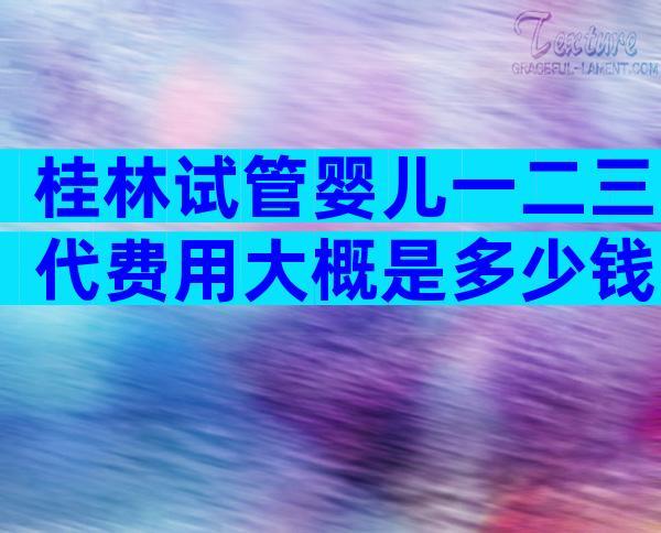 桂林试管婴儿一二三代费用大概是多少钱？移植价格明确答案来了