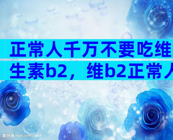 正常人千万不要吃维生素b2，维b2正常人可不可以天天吃？