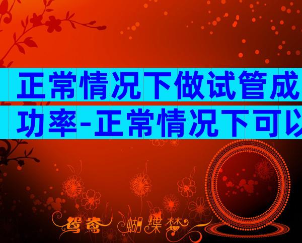 正常情况下做试管成功率-正常情况下可以做试管婴儿