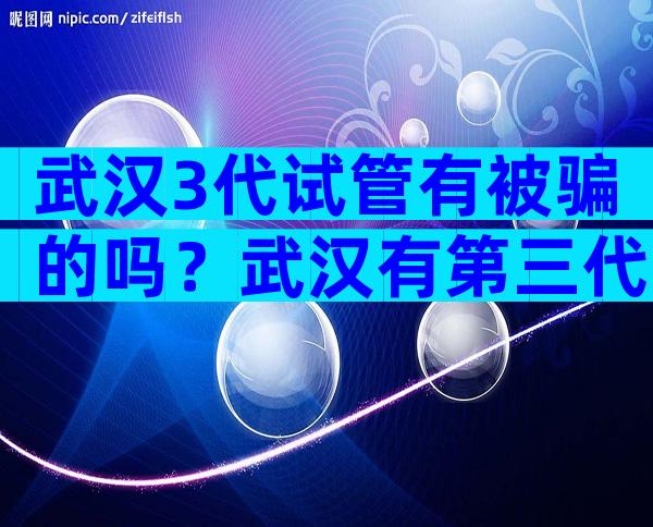 武汉3代试管有被骗的吗？武汉有第三代试管吗？