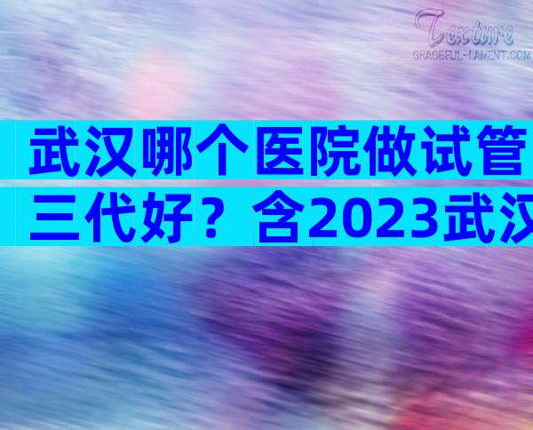 武汉哪个医院做试管三代好？含2023武汉费用标准