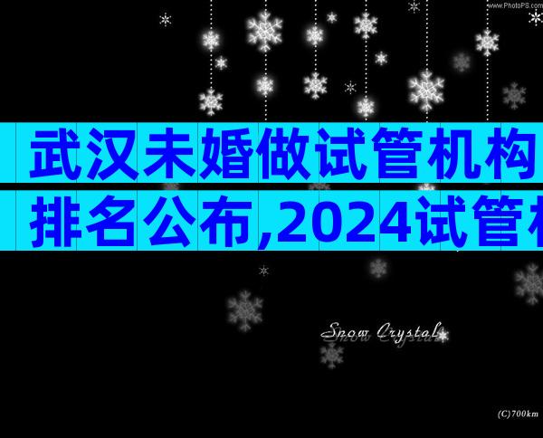 武汉未婚做试管机构排名公布,2024试管机构成功率排名