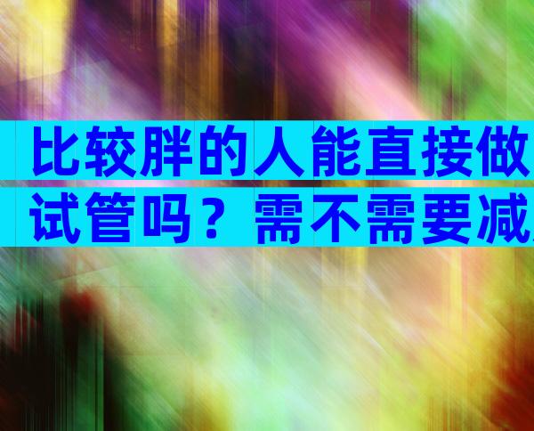 比较胖的人能直接做试管吗？需不需要减肥因人而异