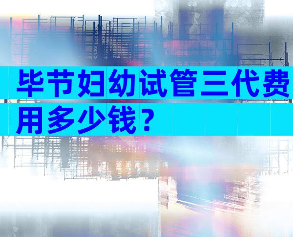 毕节妇幼试管三代费用多少钱？