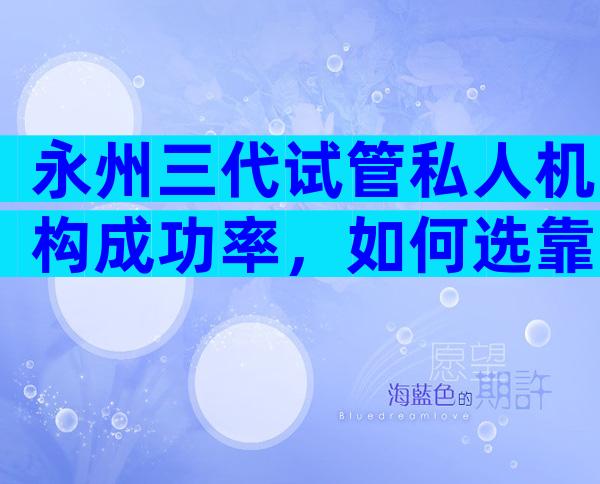 永州三代试管私人机构成功率，如何选靠谱试管机构