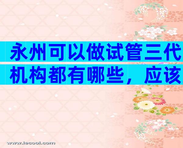 永州可以做试管三代机构都有哪些，应该如何选择