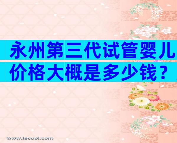 永州第三代试管婴儿价格大概是多少钱？成功率比较高还得看它