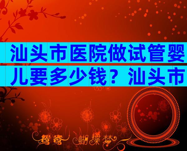 汕头市医院做试管婴儿要多少钱？汕头市医院做试管婴儿要多少钱一次？