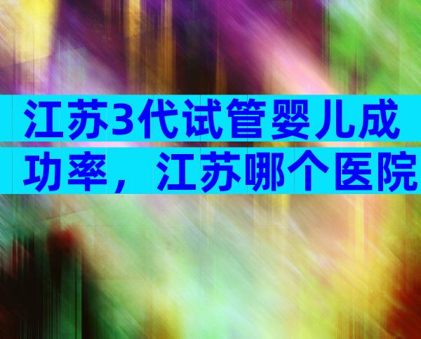 江苏3代试管婴儿成功率，江苏哪个医院可以做三代试管？