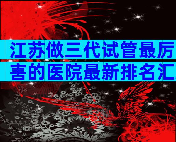 江苏做三代试管最厉害的医院最新排名汇总，这里为你揭晓