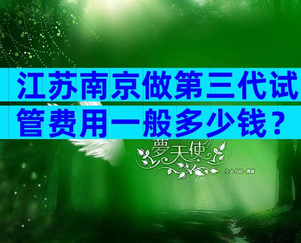 江苏南京做第三代试管费用一般多少钱？不担心这几点当心受骗