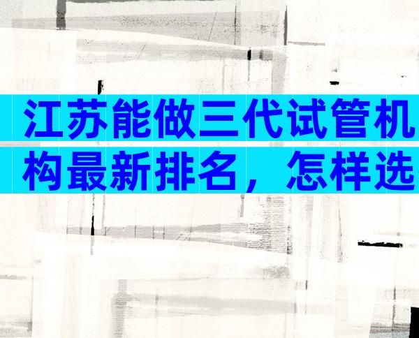 江苏能做三代试管机构最新排名，怎样选择医院