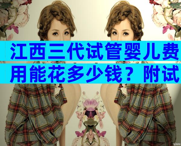 江西三代试管婴儿费用能花多少钱？附试管婴儿费用明细表