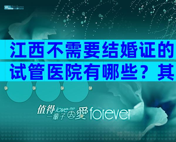 江西不需要结婚证的试管医院有哪些？其中哪些可以做三代？