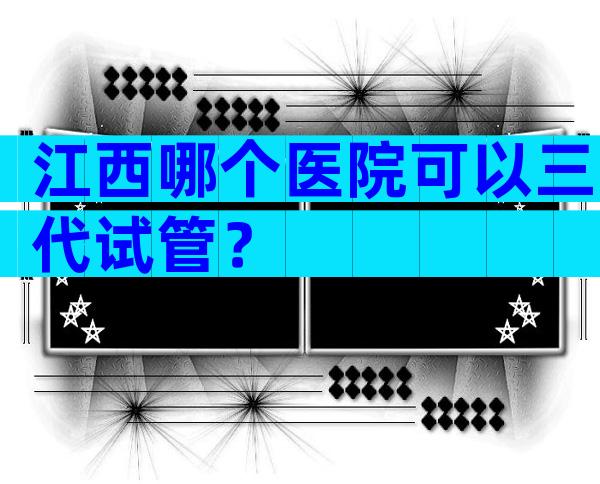 江西哪个医院可以三代试管？