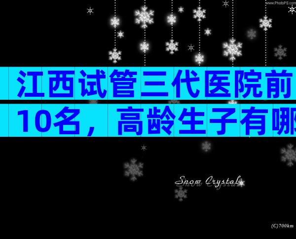 江西试管三代医院前10名，高龄生子有哪些流程