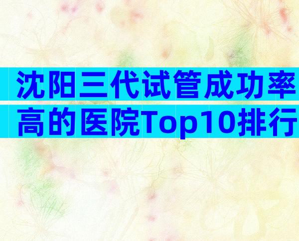 沈阳三代试管成功率高的医院Top10排行，榜单前四值得信任