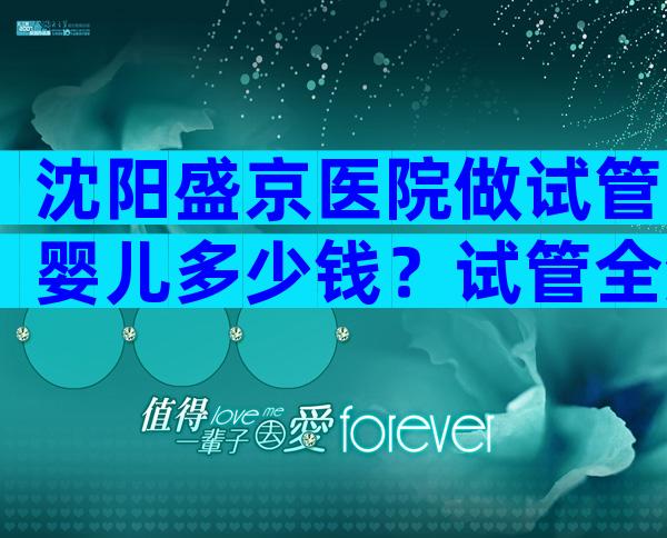 沈阳盛京医院做试管婴儿多少钱？试管全流程价目表参考！