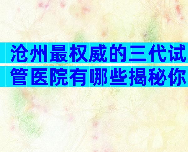 沧州最权威的三代试管医院有哪些揭秘你背后的真相？