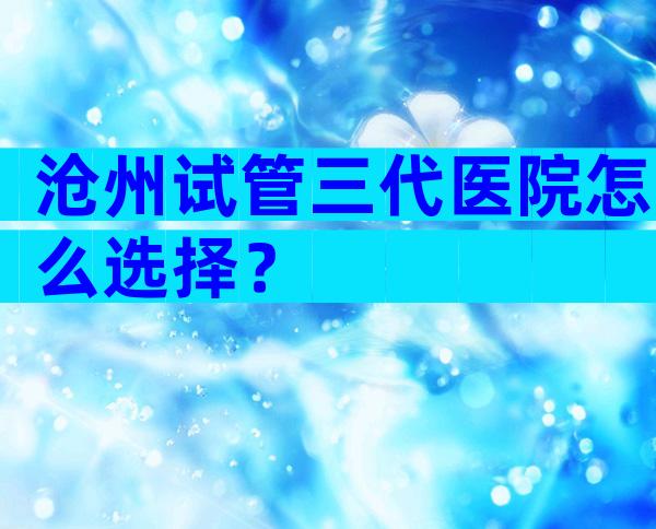 沧州试管三代医院怎么选择？