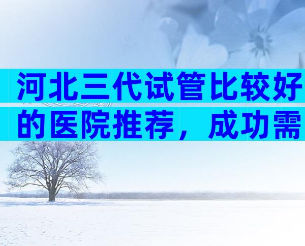 河北三代试管比较好的医院推荐，成功需要多少成本