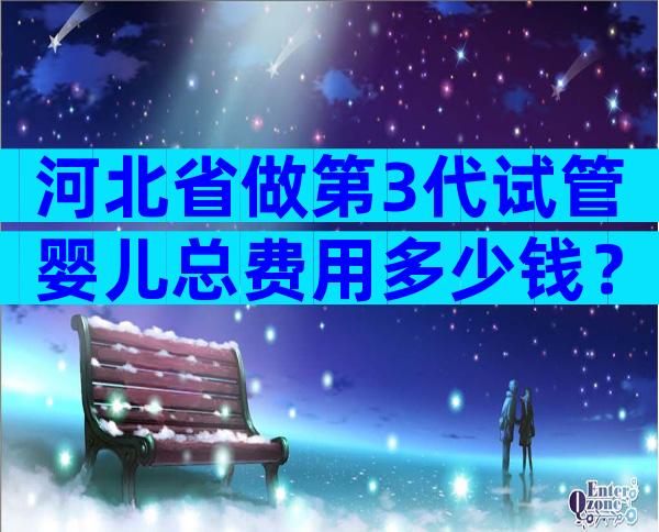 河北省做第3代试管婴儿总费用多少钱？贵不贵看完就知道